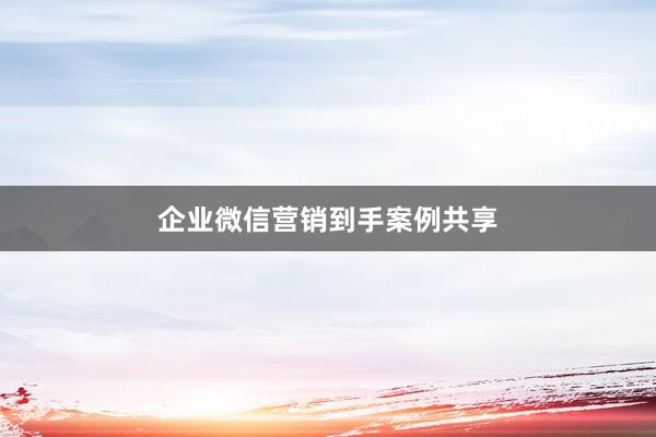 企业微信营销到手案例共享